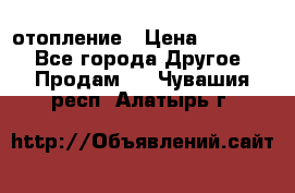 отопление › Цена ­ 50 000 - Все города Другое » Продам   . Чувашия респ.,Алатырь г.